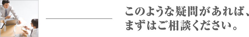 このような疑問があれば、まずはご相談ください。