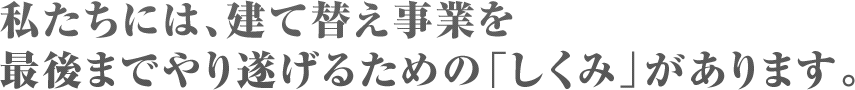 私たちには、建て替え事業を最後までやり遂げるための「しくみ」があります。