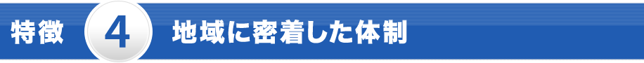特徴 4 地域に密着した体制